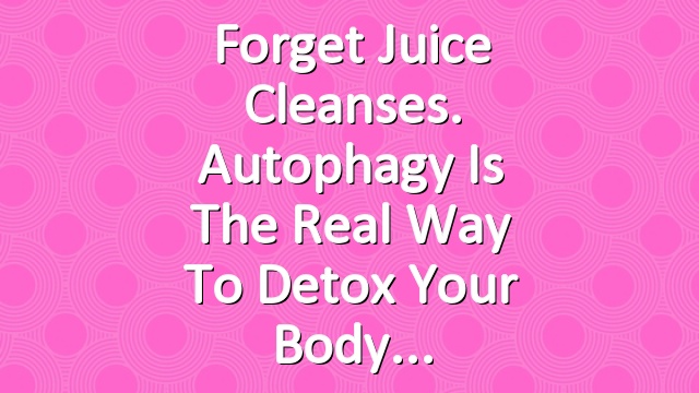 Forget Juice Cleanses. Autophagy Is the Real Way to Detox Your Body