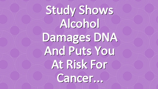 Study Shows Alcohol Damages DNA and Puts You at Risk for Cancer