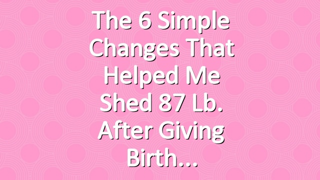 The 6 Simple Changes That Helped Me Shed 87 Lb. After Giving Birth