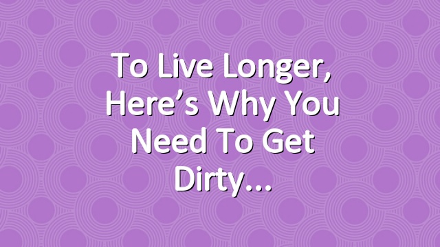 To Live Longer, Here’s Why You Need to Get Dirty