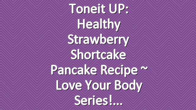 Toneit UP: Healthy Strawberry Shortcake Pancake Recipe ~ Love Your Body Series!