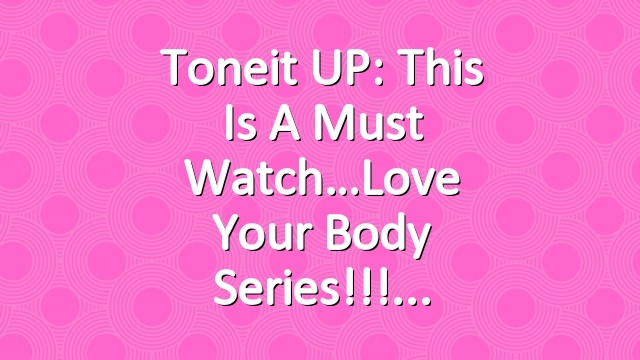 Toneit UP: This Is A Must Watch…Love Your Body Series!!!