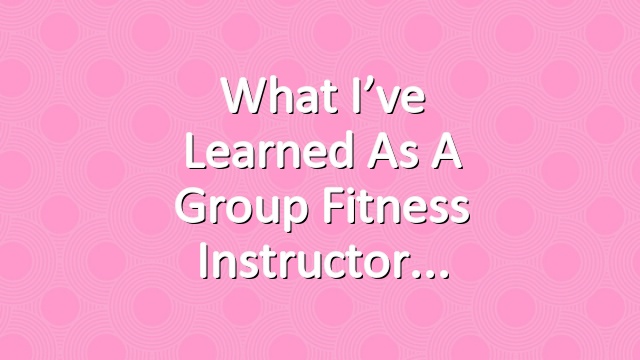 What I’ve Learned as a Group Fitness Instructor