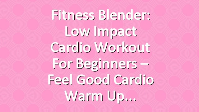 Fitness Blender: Low Impact Cardio Workout for Beginners – Feel Good Cardio Warm Up