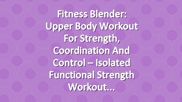 Fitness Blender: Upper Body Workout for Strength, Coordination and Control – Isolated Functional Strength Workout