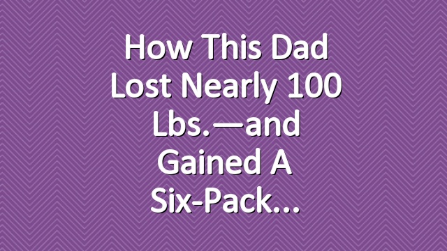 How This Dad Lost Nearly 100 Lbs.—and Gained a Six-Pack