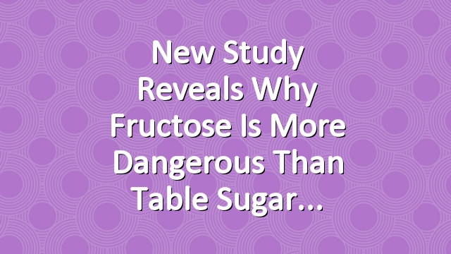 New Study Reveals Why Fructose Is More Dangerous Than Table Sugar