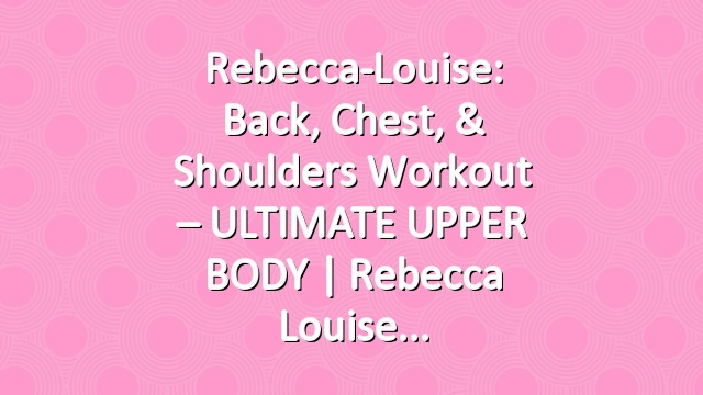 Rebecca-Louise: Back, Chest, & Shoulders Workout – ULTIMATE UPPER BODY | Rebecca Louise
