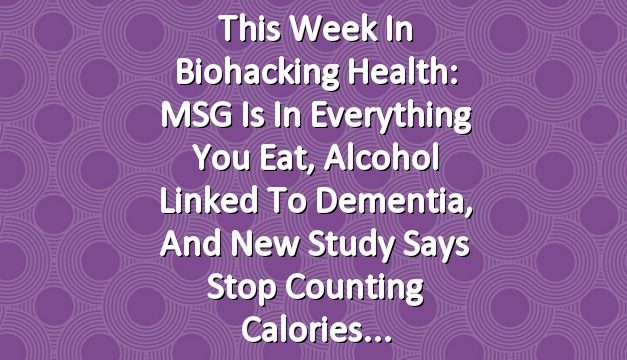 This Week in Biohacking Health: MSG Is in Everything You Eat, Alcohol Linked to Dementia, and New Study Says Stop Counting Calories