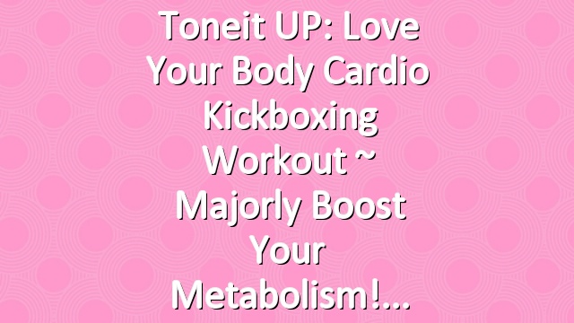 Toneit UP: Love Your Body Cardio Kickboxing Workout ~ Majorly Boost Your Metabolism!