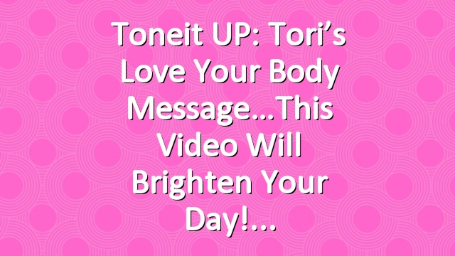 Toneit UP: Tori’s Love Your Body Message…This Video Will Brighten Your Day!