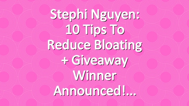 Stephi Nguyen: 10 Tips to Reduce Bloating + Giveaway Winner Announced!