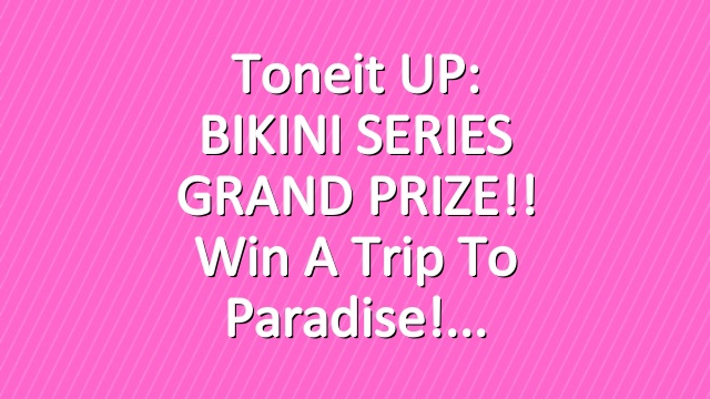 Toneit UP: BIKINI SERIES GRAND PRIZE!! Win a trip to paradise!