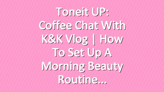 Toneit UP: Coffee Chat with K&K Vlog | How To Set Up a Morning Beauty Routine