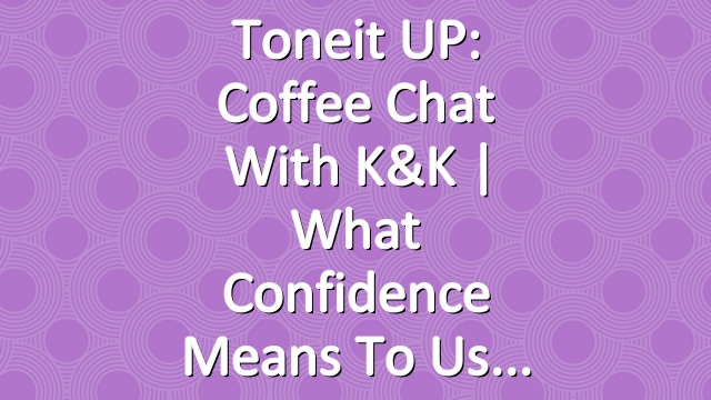 Toneit UP: Coffee Chat With K&K | What Confidence Means To Us