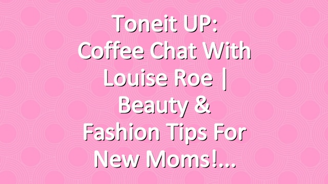 Toneit UP: Coffee Chat With Louise Roe | Beauty & Fashion Tips For New Moms!