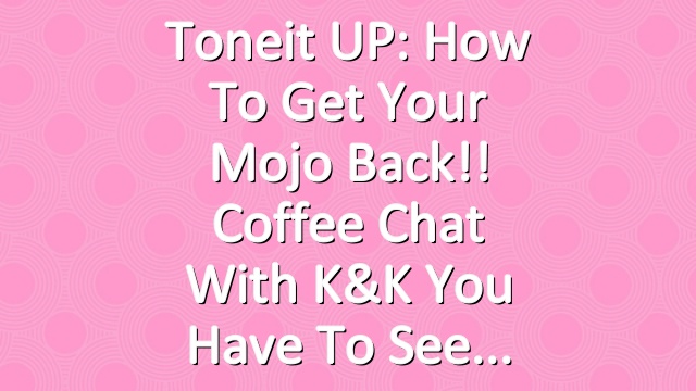 Toneit UP: How To Get Your Mojo Back!! Coffee Chat with K&K You Have To See