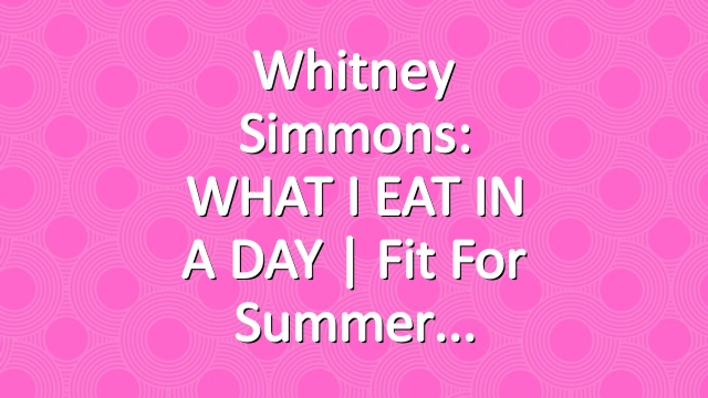 Whitney Simmons: WHAT I EAT IN A DAY | Fit For Summer