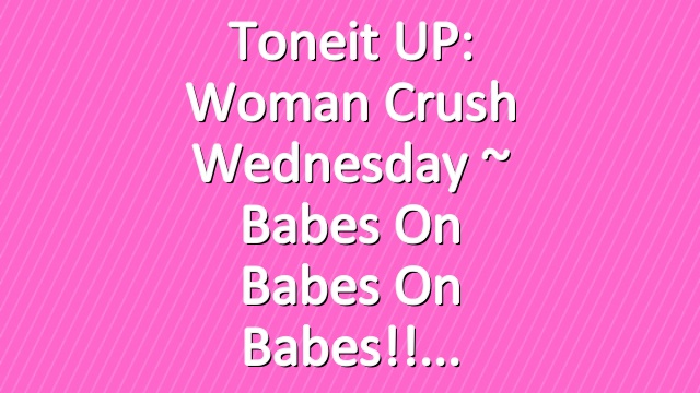 Toneit UP: Woman Crush Wednesday ~ babes on babes on babes!!