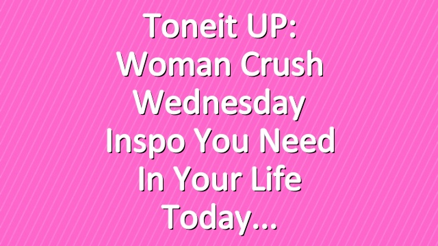 Toneit UP: Woman Crush Wednesday Inspo You Need In Your Life Today