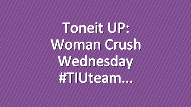 Toneit UP: Woman Crush Wednesday #TIUteam
