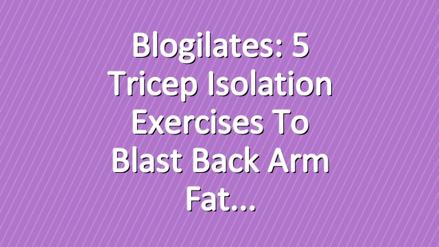 Blogilates: 5 Tricep Isolation Exercises to Blast Back Arm Fat