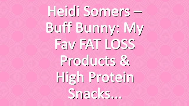 Heidi Somers – Buff Bunny: My Fav FAT LOSS Products & High Protein Snacks