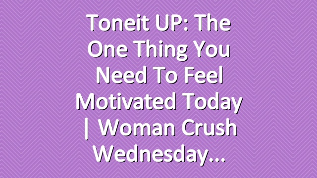 Toneit UP: The One Thing You Need To Feel Motivated Today | Woman Crush Wednesday