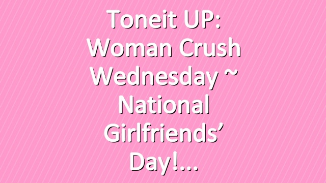 Toneit UP: Woman Crush Wednesday ~ National Girlfriends’ Day!