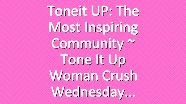 Toneit UP: The Most Inspiring Community  ~ Tone It Up Woman Crush Wednesday