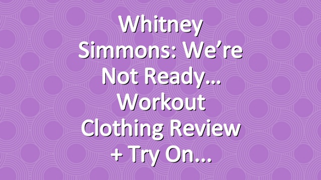 Whitney Simmons: We’re Not Ready… Workout Clothing Review + Try On