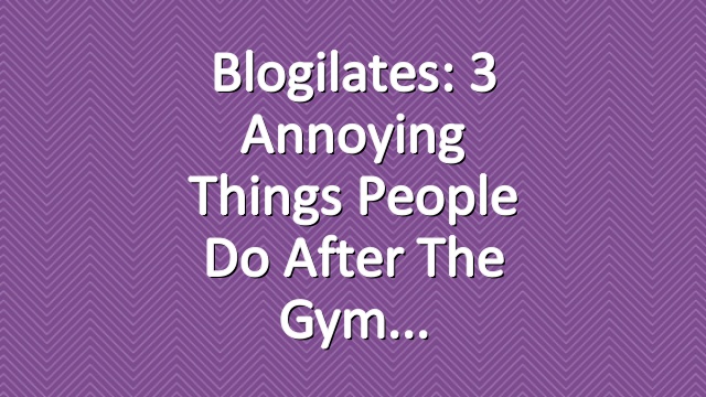 Blogilates: 3 Annoying Things People Do After the Gym