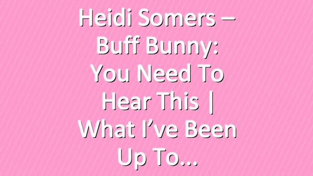 Heidi Somers – Buff Bunny: You Need To Hear This | What I’ve been Up To