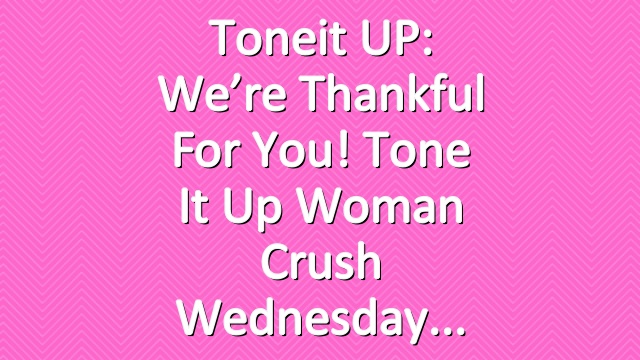 Toneit UP: We’re Thankful For You! Tone It Up Woman Crush Wednesday