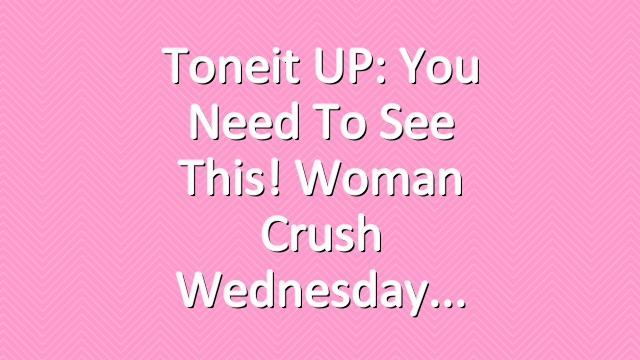 Toneit UP: You Need To See This! Woman Crush Wednesday
