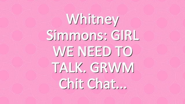 Whitney Simmons: GIRL WE NEED TO TALK. GRWM Chit Chat