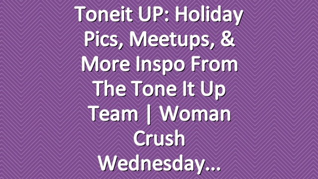 Toneit UP: Holiday Pics, Meetups, & More Inspo From the Tone It Up Team | Woman Crush Wednesday