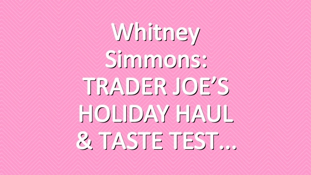 Whitney Simmons: TRADER JOE’S HOLIDAY HAUL & TASTE TEST