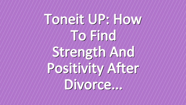 Toneit UP: How To Find Strength and Positivity After Divorce