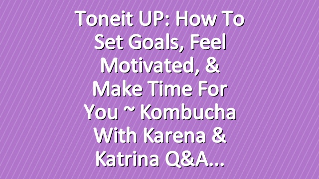 Toneit UP: How To Set Goals, Feel Motivated, & Make Time For You ~  Kombucha With Karena & Katrina Q&A