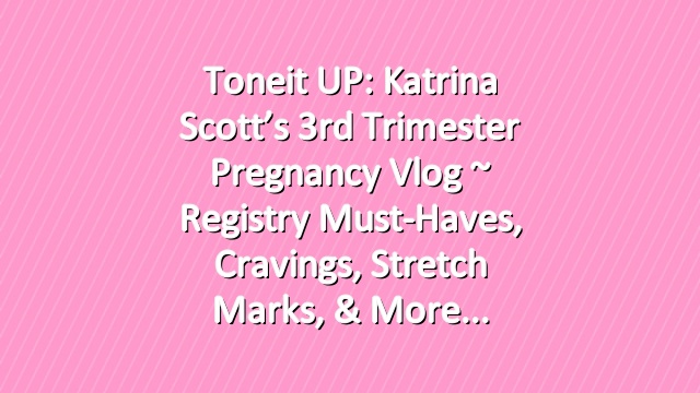 Toneit UP: Katrina Scott’s 3rd Trimester Pregnancy Vlog ~ Registry Must-Haves, Cravings, Stretch Marks, & More