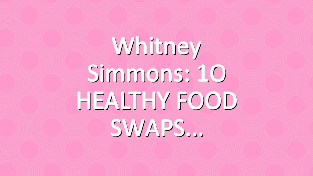 Whitney Simmons: 1O HEALTHY FOOD SWAPS