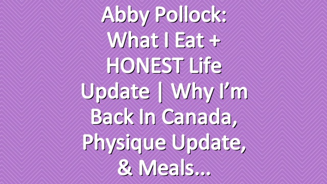 Abby Pollock: What I Eat + HONEST Life Update | Why I’m Back In Canada, Physique Update, & Meals