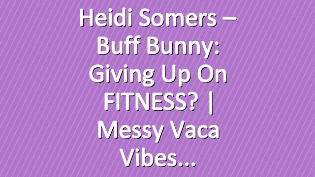 Heidi Somers – Buff Bunny: Giving up on FITNESS? | Messy Vaca Vibes