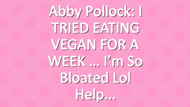 Abby Pollock: I TRIED EATING VEGAN FOR A WEEK … I’m so bloated lol help