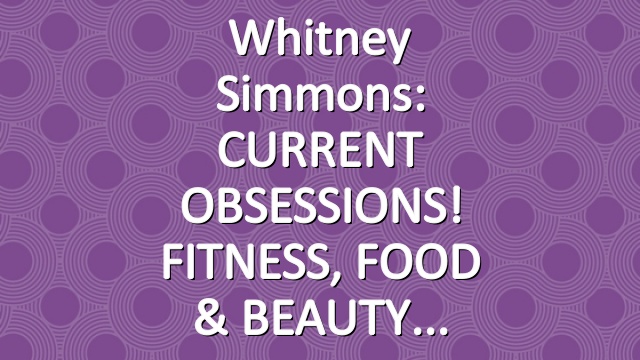 Whitney Simmons: CURRENT OBSESSIONS! FITNESS, FOOD & BEAUTY