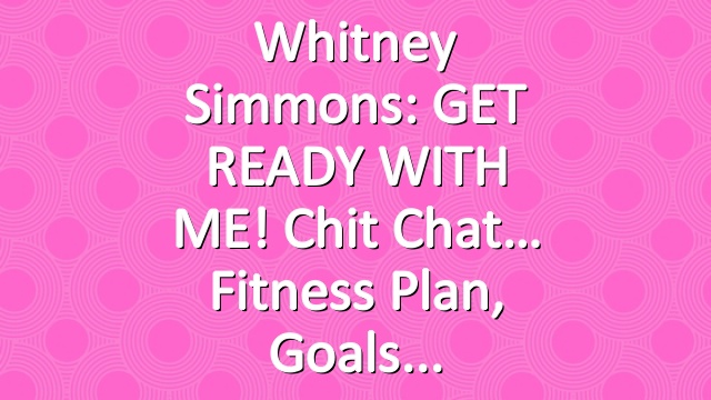 Whitney Simmons: GET READY WITH ME! Chit Chat… Fitness Plan, Goals