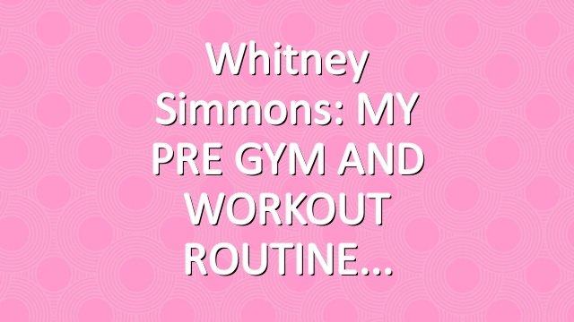 Whitney Simmons: MY PRE GYM AND WORKOUT ROUTINE
