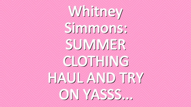 Whitney Simmons: SUMMER CLOTHING HAUL AND TRY ON YASSS