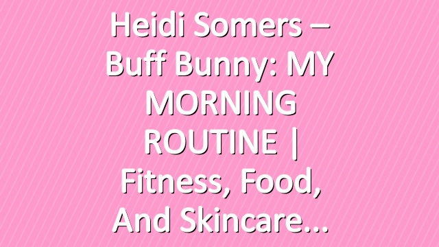 Heidi Somers – Buff Bunny: MY MORNING ROUTINE | Fitness, Food, and Skincare